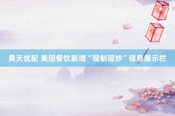 昊天优配 美团餐饮新增“现制现炒”信息展示栏
